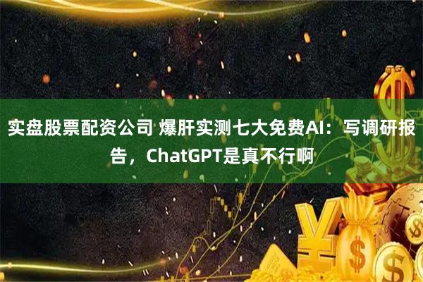 实盘股票配资公司 爆肝实测七大免费AI：写调研报告，ChatGPT是真不行啊
