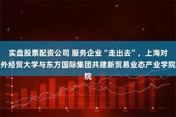 实盘股票配资公司 服务企业“走出去”，上海对外经贸大学与东方国际集团共建新贸易业态产业学院