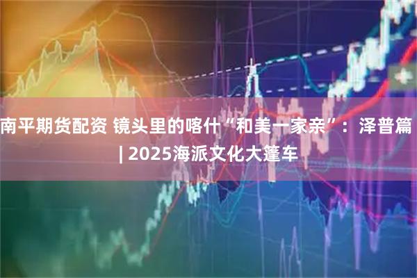 南平期货配资 镜头里的喀什“和美一家亲”：泽普篇 | 2025海派文化大篷车