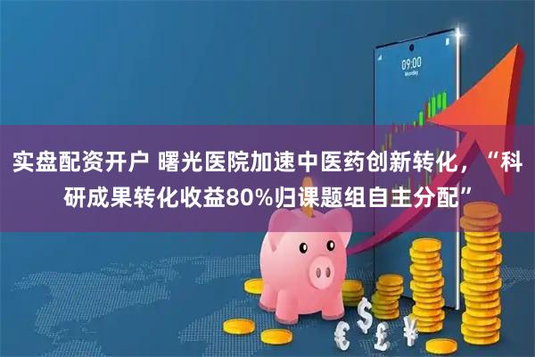 实盘配资开户 曙光医院加速中医药创新转化，“科研成果转化收益80%归课题组自主分配”