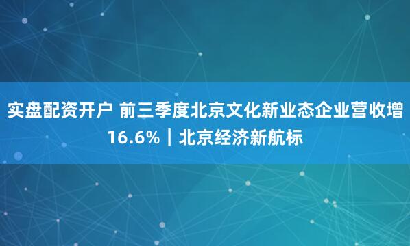 实盘配资开户 前三季度北京文化新业态企业营收增16.6%|北京经济新航标