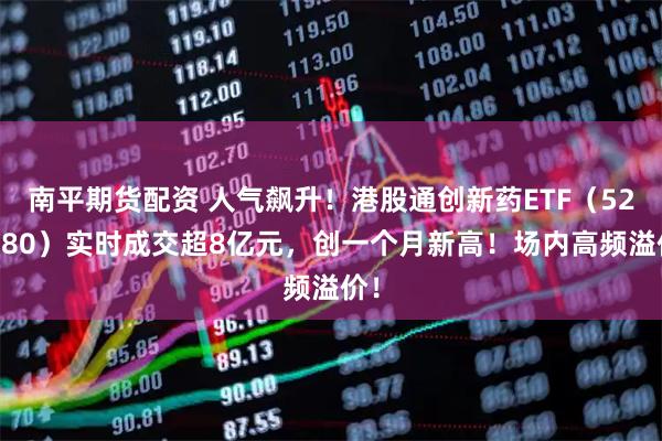 南平期货配资 人气飙升！港股通创新药ETF（520880）实时成交超8亿元，创一个月新高！场内高频溢价！