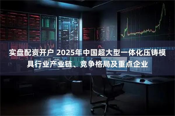 实盘配资开户 2025年中国超大型一体化压铸模具行业产业链、竞争格局及重点企业