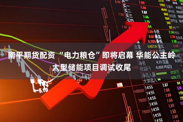 南平期货配资 “电力粮仓”即将启幕 华能公主岭大型储能项目调试收尾