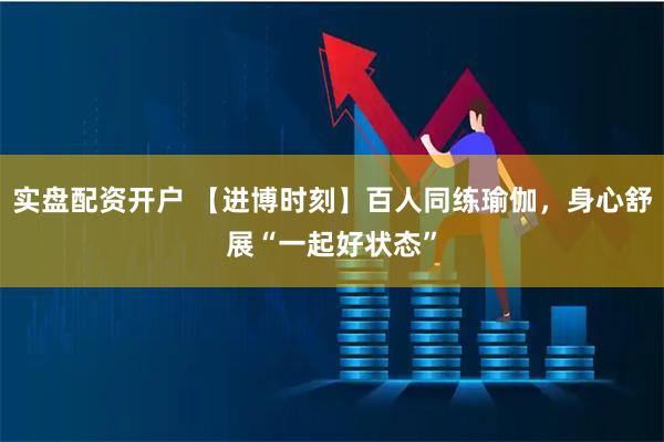 实盘配资开户 【进博时刻】百人同练瑜伽，身心舒展“一起好状态”