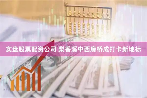 实盘股票配资公司 梨香溪中西廊桥成打卡新地标