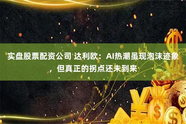 实盘股票配资公司 达利欧：AI热潮虽现泡沫迹象，但真正的拐点还未到来