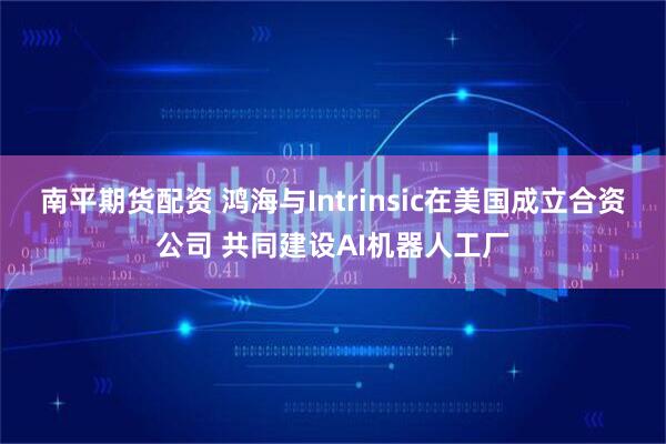 南平期货配资 鸿海与Intrinsic在美国成立合资公司 共同建设AI机器人工厂