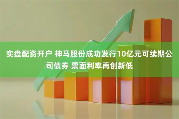 实盘配资开户 神马股份成功发行10亿元可续期公司债券 票面利率再创新低