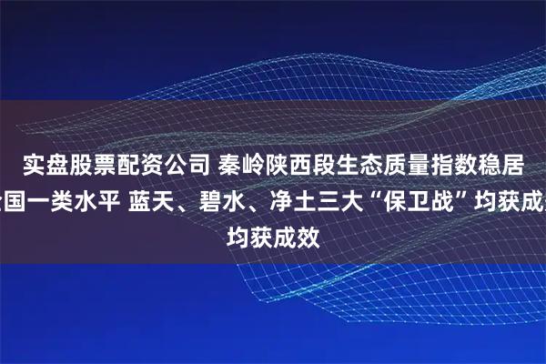 实盘股票配资公司 秦岭陕西段生态质量指数稳居全国一类水平 蓝天、碧水、净土三大“保卫战”均获成效