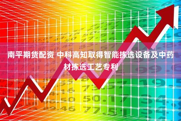 南平期货配资 中科高知取得智能拣选设备及中药材拣选工艺专利