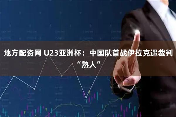 地方配资网 U23亚洲杯：中国队首战伊拉克遇裁判“熟人”