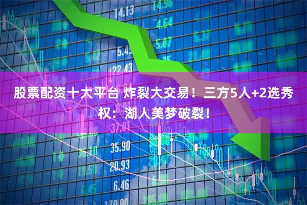 股票配资十大平台 炸裂大交易！三方5人+2选秀权：湖人美梦破裂！