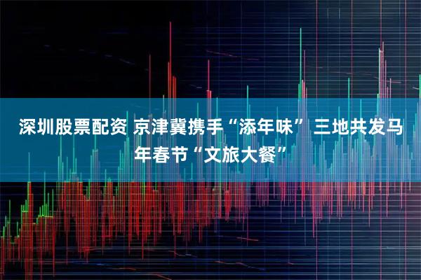 深圳股票配资 京津冀携手“添年味” 三地共发马年春节“文旅大餐”