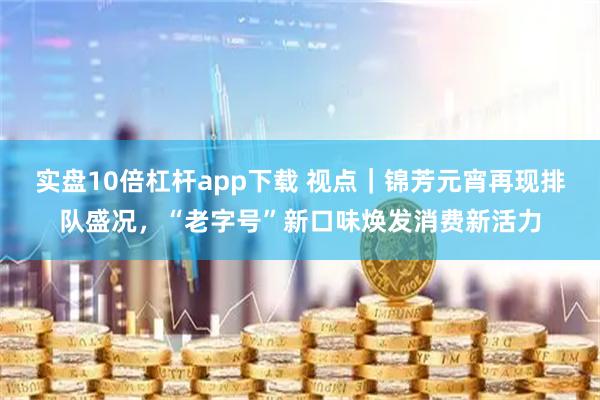 实盘10倍杠杆app下载 视点｜锦芳元宵再现排队盛况，“老字号”新口味焕发消费新活力