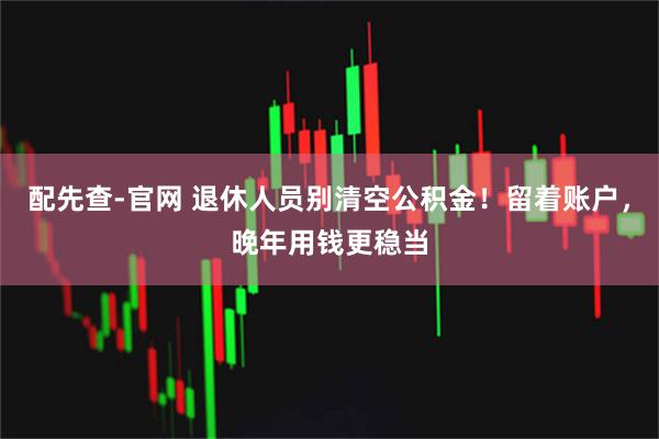 配先查-官网 退休人员别清空公积金!留着账户,晚年用钱更稳当