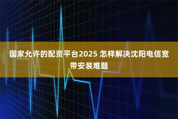 国家允许的配资平台2025 怎样解决沈阳电信宽带安装难题