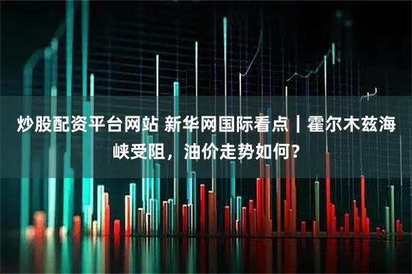 炒股配资平台网站 新华网国际看点｜霍尔木兹海峡受阻，油价走势如何？