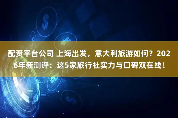 配资平台公司 上海出发，意大利旅游如何？2026年新测评：这5家旅行社实力与口碑双在线！