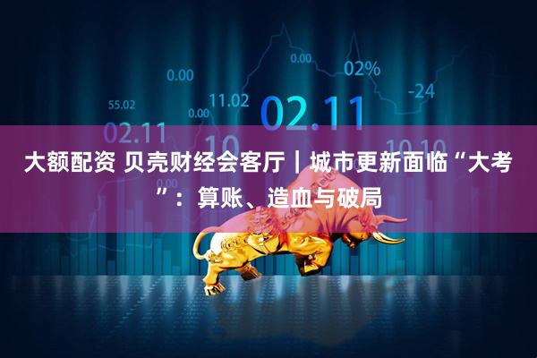 大额配资 贝壳财经会客厅｜城市更新面临“大考”：算账、造血与破局