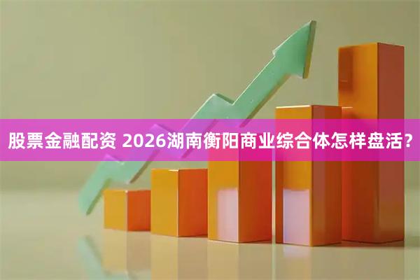 股票金融配资 2026湖南衡阳商业综合体怎样盘活？
