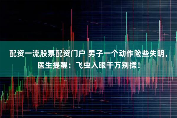 配资一流股票配资门户 男子一个动作险些失明，医生提醒：飞虫入眼千万别揉！