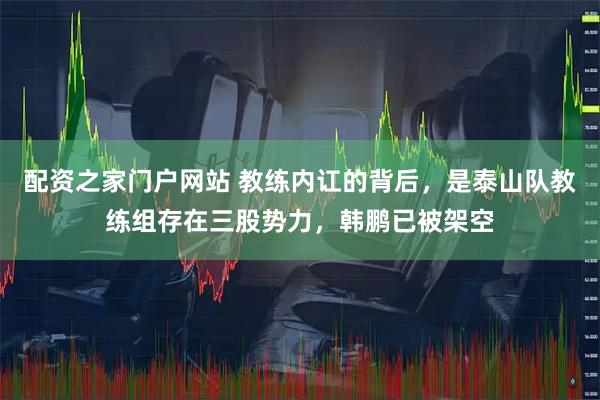 配资之家门户网站 教练内讧的背后，是泰山队教练组存在三股势力，韩鹏已被架空