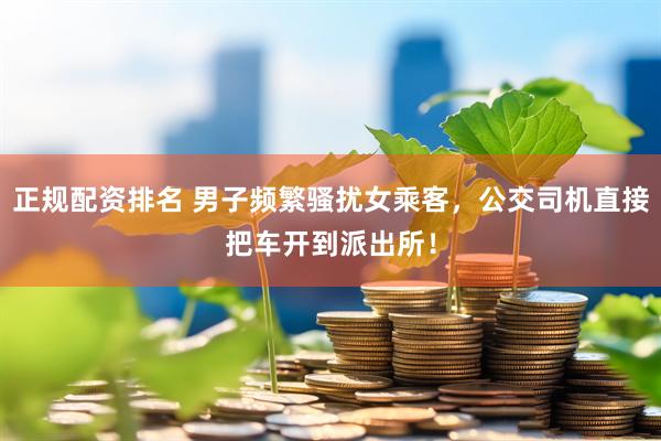 正规配资排名 男子频繁骚扰女乘客，公交司机直接把车开到派出所！