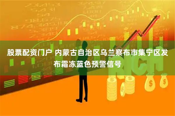 股票配资门户 内蒙古自治区乌兰察布市集宁区发布霜冻蓝色预警信号