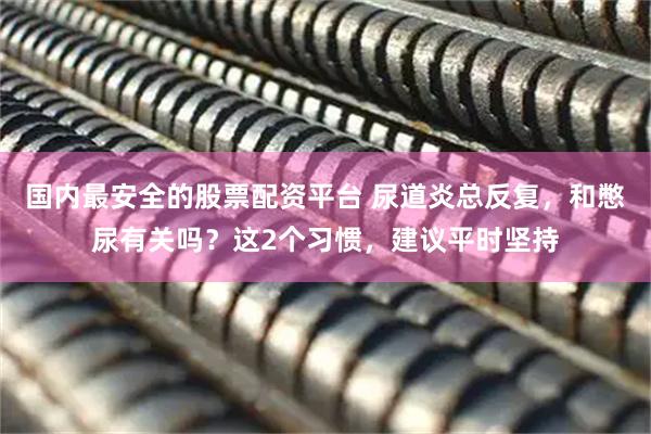 国内最安全的股票配资平台 尿道炎总反复，和憋尿有关吗？这2个习惯，建议平时坚持