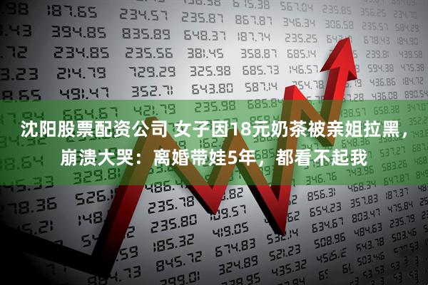 沈阳股票配资公司 女子因18元奶茶被亲姐拉黑，崩溃大哭：离婚带娃5年，都看不起我