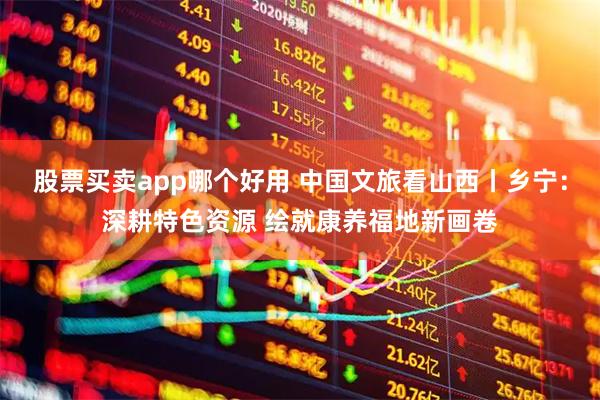 股票买卖app哪个好用 中国文旅看山西丨乡宁：深耕特色资源 绘就康养福地新画卷