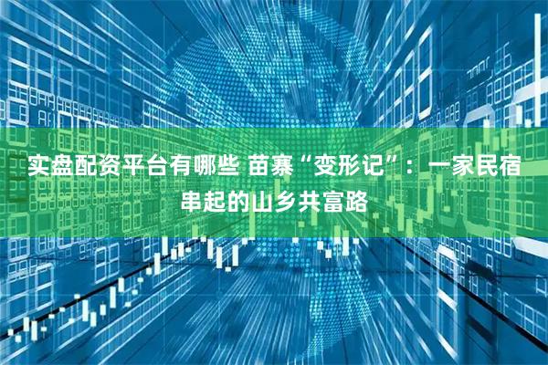 实盘配资平台有哪些 苗寨“变形记”：一家民宿串起的山乡共富路