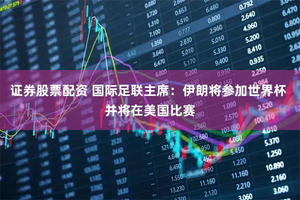 证券股票配资 国际足联主席：伊朗将参加世界杯 并将在美国比赛